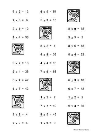 6 x 2 = 12 6 x 9 = 54
2 x 3 = 6 5 x 3 = 15
2 x 6 = 12 8 x 9 = 72
9 x 4 = 36 3 x 3 = 9
2 x 2 = 4 8 x 6 = 48
4 x 9 = 36 8 x 4 = 32
9 x 2 = 18 4 x 4 = 16
9 x 4 = 36 7 x 9 = 63
6 x 7 = 42 6 x 3 = 18
6 x 7 = 42 6 x 7 = 42
1 x 2 = 2 1 x 2 = 2
7 x 7 = 49 9 x 4 = 36
2 x 2 = 4 9 x 5 = 45
2 x 2 = 4 1 x 9 = 9
Manuel Balcázar Elvira
 