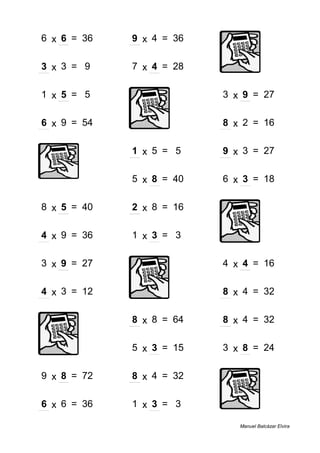 6 x 6 = 36 9 x 4 = 36
3 x 3 = 9 7 x 4 = 28
1 x 5 = 5 3 x 9 = 27
6 x 9 = 54 8 x 2 = 16
1 x 5 = 5 9 x 3 = 27
5 x 8 = 40 6 x 3 = 18
8 x 5 = 40 2 x 8 = 16
4 x 9 = 36 1 x 3 = 3
3 x 9 = 27 4 x 4 = 16
4 x 3 = 12 8 x 4 = 32
8 x 8 = 64 8 x 4 = 32
5 x 3 = 15 3 x 8 = 24
9 x 8 = 72 8 x 4 = 32
6 x 6 = 36 1 x 3 = 3
Manuel Balcázar Elvira
 