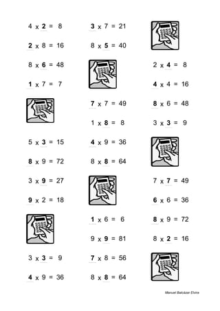 4 x 2 = 8 3 x 7 = 21
2 x 8 = 16 8 x 5 = 40
8 x 6 = 48 2 x 4 = 8
1 x 7 = 7 4 x 4 = 16
7 x 7 = 49 8 x 6 = 48
1 x 8 = 8 3 x 3 = 9
5 x 3 = 15 4 x 9 = 36
8 x 9 = 72 8 x 8 = 64
3 x 9 = 27 7 x 7 = 49
9 x 2 = 18 6 x 6 = 36
1 x 6 = 6 8 x 9 = 72
9 x 9 = 81 8 x 2 = 16
3 x 3 = 9 7 x 8 = 56
4 x 9 = 36 8 x 8 = 64
Manuel Balcázar Elvira
 