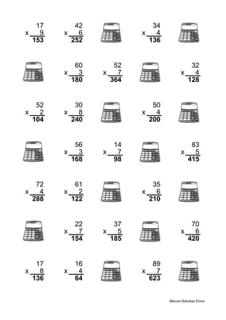 17 42 34
x 9 x 6 x 4
153 252 136
60 52 32
x 3 x 7 x 4
180 364 128
52 30 50
x 2 x 8 x 4
104 240 200
56 14 83
x 3 x 7 x 5
168 98 415
72 61 35
x 4 x 2 x 6
288 122 210
22 37 70
x 7 x 5 x 6
154 185 420
17 16 89
x 8 x 4 x 7
136 64 623
Manuel Balcázar Elvira
 