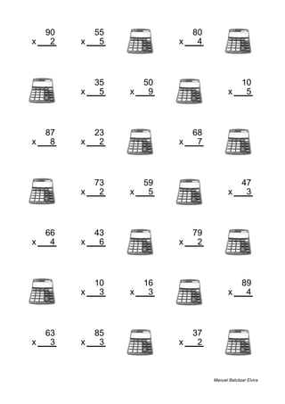 90 55 80
x 2 x 5 x 4
180 275 320
35 50 10
x 5 x 9 x 5
175 450 50
87 23 68
x 8 x 2 x 7
696 46 476
73 59 47
x 2 x 5 x 3
146 295 141
66 43 79
x 4 x 6 x 2
264 258 158
10 16 89
x 3 x 3 x 4
30 48 356
63 85 37
x 3 x 3 x 2
189 255 74
Manuel Balcázar Elvira
 