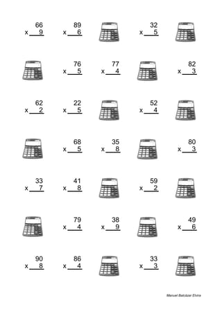 66 89 32
x 9 x 6 x 5
594 534 160
76 77 82
x 5 x 4 x 3
380 308 246
62 22 52
x 2 x 5 x 4
124 110 208
68 35 80
x 5 x 8 x 3
340 280 240
33 41 59
x 7 x 8 x 2
231 328 118
79 38 49
x 4 x 9 x 6
316 342 294
90 86 33
x 8 x 4 x 3
720 344 99
Manuel Balcázar Elvira
 