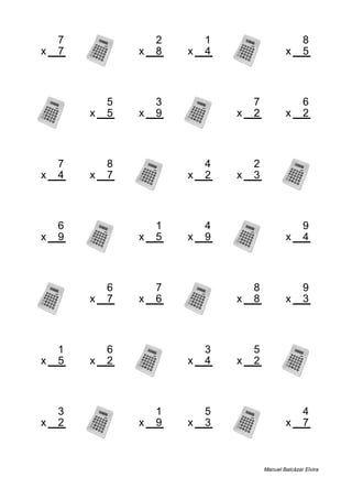 7 2 1 8
x 7 x 8 x 4 x 5
49 16 4 40
5 3 7 6
x 5 x 9 x 2 x 2
25 27 14 12
7 8 4 2
x 4 x 7 x 2 x 3
28 56 8 6
6 1 4 9
x 9 x 5 x 9 x 4
54 5 36 36
6 7 8 9
x 7 x 6 x 8 x 3
42 42 64 27
1 6 3 5
x 5 x 2 x 4 x 2
5 12 12 10
3 1 5 4
x 2 x 9 x 3 x 7
6 9 15 28
Manuel Balcázar Elvira
 