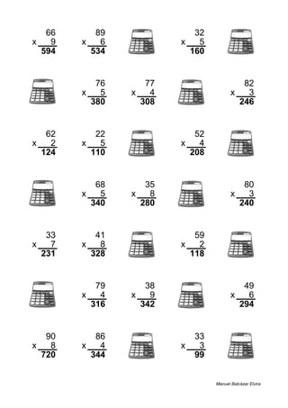 66 89 32
x 9 x 6 x 5
594 534 160
76 77 82
x 5 x 4 x 3
380 308 246
62 22 52
x 2 x 5 x 4
124 110 208
68 35 80
x 5 x 8 x 3
340 280 240
33 41 59
x 7 x 8 x 2
231 328 118
79 38 49
x 4 x 9 x 6
316 342 294
90 86 33
x 8 x 4 x 3
720 344 99
Manuel Balcázar Elvira
 