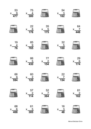 53 75 54
x 9 x 4 x 3
477 300 162
22 35 64
x 8 x 5 x 7
176 175 448
19 85 32
x 4 x 9 x 5
76 765 160
86 77 29
x 5 x 2 x 6
430 154 174
66 60 22
x 9 x 2 x 7
594 120 154
57 52 81
x 2 x 7 x 2
114 364 162
68 61 16
x 6 x 5 x 3
408 305 48
Manuel Balcázar Elvira
 