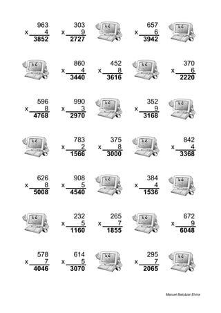 963 303 657
x 4 x 9 x 6
3852 2727 3942
860 452 370
x 4 x 8 x 6
3440 3616 2220
596 990 352
x 8 x 3 x 9
4768 2970 3168
783 375 842
x 2 x 8 x 4
1566 3000 3368
626 908 384
x 8 x 5 x 4
5008 4540 1536
232 265 672
x 5 x 7 x 9
1160 1855 6048
578 614 295
x 7 x 5 x 7
4046 3070 2065
Manuel Balcázar Elvira
 