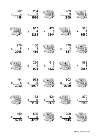 362 204 603
x 4 x 5 x 3
1448 1020 1809
817 424 395
x 4 x 6 x 4
3268 2544 1580
276 150 179
x 8 x 3 x 3
2208 450 537
226 616 889
x 4 x 2 x 3
904 1232 2667
494 993 903
x 8 x 9 x 3
3952 8937 2709
132 634 879
x 9 x 5 x 7
1188 3170 6153
459 599 209
x 7 x 8 x 5
3213 4792 1045
Manuel Balcázar Elvira
 