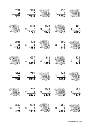 238 284 176
x 4 x 7 x 7
952 1988 1232
683 979 420
x 7 x 5 x 5
4781 4895 2100
219 192 102
x 8 x 6 x 8
1752 1152 816
937 314 621
x 6 x 5 x 2
5622 1570 1242
374 771 942
x 2 x 9 x 7
748 6939 6594
792 926 537
x 3 x 7 x 2
2376 6482 1074
335 908 985
x 4 x 5 x 3
1340 4540 2955
Manuel Balcázar Elvira
 