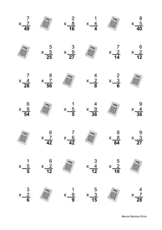 7 2 1 8
x 7 x 8 x 4 x 5
49 16 4 40
5 3 7 6
x 5 x 9 x 2 x 2
25 27 14 12
7 8 4 2
x 4 x 7 x 2 x 3
28 56 8 6
6 1 4 9
x 9 x 5 x 9 x 4
54 5 36 36
6 7 8 9
x 7 x 6 x 8 x 3
42 42 64 27
1 6 3 5
x 5 x 2 x 4 x 2
5 12 12 10
3 1 5 4
x 2 x 9 x 3 x 7
6 9 15 28
Manuel Balcázar Elvira
 