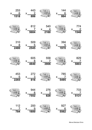 253 443 144
x 6 x 2 x 6
1518 886 864
812 540 774
x 7 x 4 x 2
5684 2160 1548
310 509 394
x 8 x 5 x 5
2480 2545 1970
605 558 829
x 8 x 7 x 7
4840 3906 5803
453 272 785
x 5 x 3 x 7
2265 816 5495
944 276 733
x 8 x 3 x 7
7552 828 5131
112 200 927
x 7 x 9 x 6
784 1800 5562
Manuel Balcázar Elvira
 