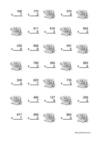 166 170 375
x 7 x 2 x 9
1162 340 3375
911 816 954
x 5 x 3 x 2
4555 2448 1908
430 906 491
x 6 x 9 x 5
2580 8154 2455
769 260 983
x 2 x 2 x 4
1538 520 3932
300 620 735
x 4 x 7 x 5
1200 4340 3675
466 127 246
x 7 x 8 x 2
3262 1016 492
817 599 864
x 7 x 2 x 5
5719 1198 4320
Manuel Balcázar Elvira
 