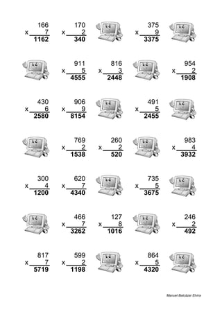 166 170 375
x 7 x 2 x 9
1162 340 3375
911 816 954
x 5 x 3 x 2
4555 2448 1908
430 906 491
x 6 x 9 x 5
2580 8154 2455
769 260 983
x 2 x 2 x 4
1538 520 3932
300 620 735
x 4 x 7 x 5
1200 4340 3675
466 127 246
x 7 x 8 x 2
3262 1016 492
817 599 864
x 7 x 2 x 5
5719 1198 4320
Manuel Balcázar Elvira
 