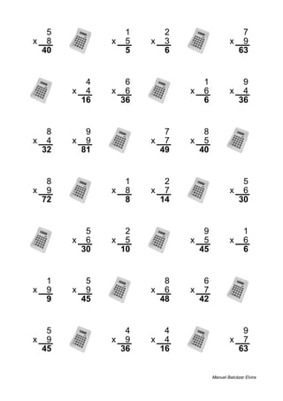 5 1 2 7
x 8 x 5 x 3 x 9
40 5 6 63
4 6 1 9
x 4 x 6 x 6 x 4
16 36 6 36
8 9 7 8
x 4 x 9 x 7 x 5
32 81 49 40
8 1 2 5
x 9 x 8 x 7 x 6
72 8 14 30
5 2 9 1
x 6 x 5 x 5 x 6
30 10 45 6
1 5 8 6
x 9 x 9 x 6 x 7
9 45 48 42
5 4 4 9
x 9 x 9 x 4 x 7
45 36 16 63
Manuel Balcázar Elvira
 