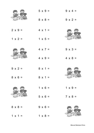 8 + 2 = 10 5 x 9 = 45 9 x 4 = 36
7 + 6 = 13 8 x 8 = 64 9 x 2 = 18
2 x 9 = 18 4 x 1 = 4 2 + 8 = 10
1 x 2 = 2 1 x 5 = 5 2 + 1 = 3
4 + 2 = 6 4 x 7 = 28 9 x 3 = 27
7 + 2 = 9 4 x 9 = 36 4 x 8 = 32
9 x 2 = 18 8 x 1 = 8 5 + 9 = 14
8 x 6 = 48 8 x 1 = 8 5 + 4 = 9
7 + 7 = 14 1 x 6 = 6 1 x 9 = 9
3 + 9 = 12 5 x 6 = 30 7 x 8 = 56
8 x 8 = 64 9 x 6 = 54 7 + 5 = 12
1 x 1 = 1 1 x 8 = 8 1 + 6 = 7
Manuel Balcázar Elvira
 