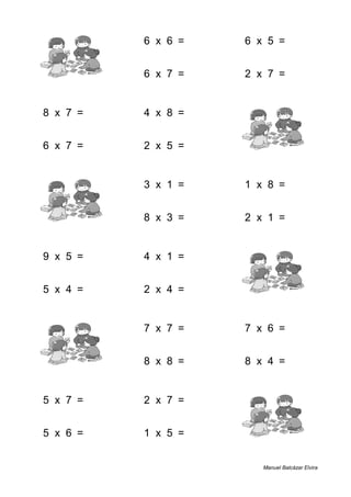 6 + 8 = 14 6 x 6 = 36 6 x 5 = 30
9 + 6 = 15 6 x 7 = 42 2 x 7 = 14
8 x 7 = 56 4 x 8 = 32 8 + 7 = 15
6 x 7 = 42 2 x 5 = 10 6 + 4 = 10
9 + 8 = 17 3 x 1 = 3 1 x 8 = 8
4 + 3 = 7 8 x 3 = 24 2 x 1 = 2
9 x 5 = 45 4 x 1 = 4 3 + 8 = 11
5 x 4 = 20 2 x 4 = 8 1 + 7 = 8
5 + 5 = 10 7 x 7 = 49 7 x 6 = 42
3 + 9 = 12 8 x 8 = 64 8 x 4 = 32
5 x 7 = 35 2 x 7 = 14 6 + 6 = 12
5 x 6 = 30 1 x 5 = 5 3 + 6 = 9
Manuel Balcázar Elvira
 