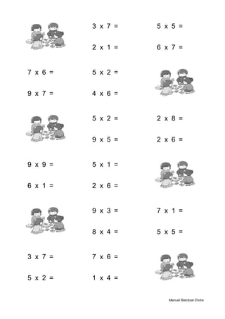 3 + 4 = 7 3 x 7 = 21 5 x 5 = 25
2 + 2 = 4 2 x 1 = 2 6 x 7 = 42
7 x 6 = 42 5 x 2 = 10 5 + 7 = 12
9 x 7 = 63 4 x 6 = 24 2 + 9 = 11
9 + 4 = 13 5 x 2 = 10 2 x 8 = 16
9 + 6 = 15 9 x 5 = 45 2 x 6 = 12
9 x 9 = 81 5 x 1 = 5 1 + 3 = 4
6 x 1 = 6 2 x 6 = 12 8 + 3 = 11
2 + 7 = 9 9 x 3 = 27 7 x 1 = 7
8 + 8 = 16 8 x 4 = 32 5 x 5 = 25
3 x 7 = 21 7 x 6 = 42 6 + 1 = 7
5 x 2 = 10 1 x 4 = 4 4 + 7 = 11
Manuel Balcázar Elvira
 