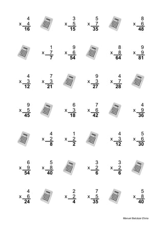 4 3 5 8
x 4 x 5 x 7 x 6
16 15 35 48
1 9 8 9
x 7 x 6 x 8 x 9
7 54 64 81
4 7 9 4
x 3 x 3 x 3 x 7
12 21 27 28
9 6 7 4
x 5 x 3 x 6 x 9
45 18 42 36
4 1 4 5
x 2 x 2 x 3 x 6
8 2 12 30
6 5 3 3
x 9 x 8 x 2 x 2
54 40 6 6
4 2 7 5
x 6 x 2 x 5 x 8
24 4 35 40
Manuel Balcázar Elvira
 