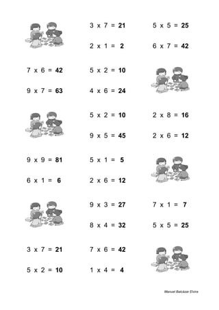 3 + 4 = 7 3 x 7 = 21 5 x 5 = 25
2 + 2 = 4 2 x 1 = 2 6 x 7 = 42
7 x 6 = 42 5 x 2 = 10 5 + 7 = 12
9 x 7 = 63 4 x 6 = 24 2 + 9 = 11
9 + 4 = 13 5 x 2 = 10 2 x 8 = 16
9 + 6 = 15 9 x 5 = 45 2 x 6 = 12
9 x 9 = 81 5 x 1 = 5 1 + 3 = 4
6 x 1 = 6 2 x 6 = 12 8 + 3 = 11
2 + 7 = 9 9 x 3 = 27 7 x 1 = 7
8 + 8 = 16 8 x 4 = 32 5 x 5 = 25
3 x 7 = 21 7 x 6 = 42 6 + 1 = 7
5 x 2 = 10 1 x 4 = 4 4 + 7 = 11
Manuel Balcázar Elvira
 