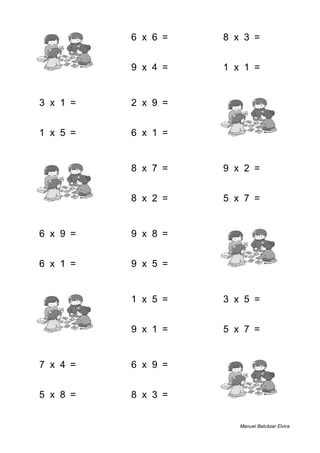 1 + 9 = 10 6 x 6 = 36 8 x 3 = 24
7 + 9 = 16 9 x 4 = 36 1 x 1 = 1
3 x 1 = 3 2 x 9 = 18 3 + 5 = 8
1 x 5 = 5 6 x 1 = 6 8 + 6 = 14
3 + 5 = 8 8 x 7 = 56 9 x 2 = 18
2 + 3 = 5 8 x 2 = 16 5 x 7 = 35
6 x 9 = 54 9 x 8 = 72 2 + 1 = 3
6 x 1 = 6 9 x 5 = 45 9 + 9 = 18
4 + 1 = 5 1 x 5 = 5 3 x 5 = 15
9 + 2 = 11 9 x 1 = 9 5 x 7 = 35
7 x 4 = 28 6 x 9 = 54 2 + 4 = 6
5 x 8 = 40 8 x 3 = 24 1 + 9 = 10
Manuel Balcázar Elvira
 