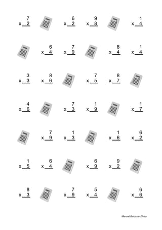 7 6 9 1
x 2 x 2 x 8 x 4
14 12 72 4
6 7 8 1
x 4 x 9 x 4 x 4
24 63 32 4
3 8 7 8
x 3 x 6 x 5 x 7
9 48 35 56
4 7 1 1
x 6 x 3 x 9 x 7
24 21 9 7
7 1 1 6
x 9 x 3 x 6 x 2
63 3 6 12
1 6 6 9
x 5 x 4 x 9 x 2
5 24 54 18
8 7 5 6
x 3 x 9 x 4 x 6
24 63 20 36
Manuel Balcázar Elvira
 