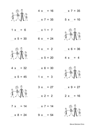 3 + 3 = 6 4 x 4 = 16 5 x 7 = 35
1 + 8 = 9 5 x 7 = 35 5 x 2 = 10
1 x 6 = 6 7 x 1 = 7 7 + 5 = 12
6 x 5 = 30 6 x 4 = 24 6 + 4 = 10
4 + 7 = 11 1 x 2 = 2 6 x 6 = 36
1 + 5 = 6 4 x 5 = 20 4 x 1 = 4
4 x 8 = 32 5 x 6 = 30 8 + 1 = 9
9 x 5 = 45 1 x 3 = 3 4 + 9 = 13
4 + 7 = 11 3 x 9 = 27 3 x 9 = 27
5 + 5 = 10 1 x 2 = 2 2 x 8 = 16
7 x 2 = 14 2 x 7 = 14 6 + 3 = 9
3 x 8 = 24 9 x 6 = 54 5 + 3 = 8
Manuel Balcázar Elvira
 