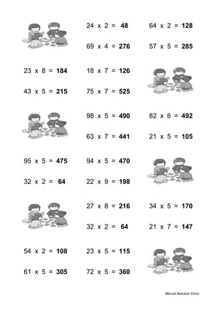 1 + 3 = 4 24 x 2 = 48 64 x 2 = 128
8 + 2 = 10 69 x 4 = 276 57 x 5 = 285
23 x 8 = 184 18 x 7 = 126 1 + 5 = 6
43 x 5 = 215 75 x 7 = 525 5 + 7 = 12
9 + 6 = 15 98 x 5 = 490 82 x 6 = 492
4 + 2 = 6 63 x 7 = 441 21 x 5 = 105
95 x 5 = 475 94 x 5 = 470 5 + 7 = 12
32 x 2 = 64 22 x 9 = 198 7 + 2 = 9
6 + 7 = 13 27 x 8 = 216 34 x 5 = 170
4 + 2 = 6 32 x 2 = 64 21 x 7 = 147
54 x 2 = 108 23 x 5 = 115 7 + 2 = 9
61 x 5 = 305 72 x 5 = 360 3 + 3 = 6
Manuel Balcázar Elvira
 