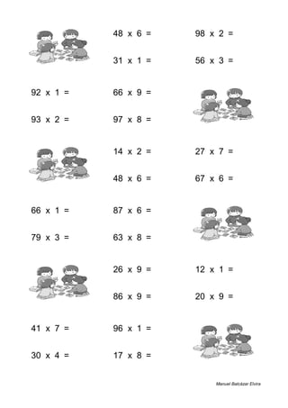 3 + 6 = 9 48 x 6 = 288 98 x 2 = 196
9 + 1 = 10 31 x 1 = 31 56 x 3 = 168
92 x 1 = 92 66 x 9 = 594 1 + 1 = 2
93 x 2 = 186 97 x 8 = 776 7 + 5 = 12
8 + 6 = 14 14 x 2 = 28 27 x 7 = 189
1 + 3 = 4 48 x 6 = 288 67 x 6 = 402
66 x 1 = 66 87 x 6 = 522 3 + 5 = 8
79 x 3 = 237 63 x 8 = 504 7 + 4 = 11
6 + 9 = 15 26 x 9 = 234 12 x 1 = 12
5 + 8 = 13 86 x 9 = 774 20 x 9 = 180
41 x 7 = 287 96 x 1 = 96 2 + 8 = 10
30 x 4 = 120 17 x 8 = 136 5 + 7 = 12
Manuel Balcázar Elvira
 