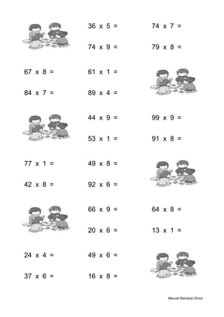 1 + 4 = 5 36 x 5 = 180 74 x 7 = 518
5 + 5 = 10 74 x 9 = 666 79 x 8 = 632
67 x 8 = 536 61 x 1 = 61 9 + 9 = 18
84 x 7 = 588 89 x 4 = 356 5 + 5 = 10
9 + 3 = 12 44 x 9 = 396 99 x 9 = 891
7 + 4 = 11 53 x 1 = 53 91 x 8 = 728
77 x 1 = 77 49 x 8 = 392 3 + 8 = 11
42 x 8 = 336 92 x 6 = 552 4 + 3 = 7
7 + 2 = 9 66 x 9 = 594 64 x 8 = 512
7 + 1 = 8 20 x 6 = 120 13 x 1 = 13
24 x 4 = 96 49 x 6 = 294 5 + 1 = 6
37 x 6 = 222 16 x 8 = 128 1 + 1 = 2
Manuel Balcázar Elvira
 
