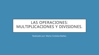 LAS OPERACIONES:
MULTIPLICACIONES Y DIVISIONES.
Realizado por: Marta Córdoba Ibáñez.
 