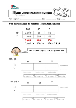 1
Matemàtiques
Nom i cognom:........................................................ Data:.......................... Grup: …..…
Una altra manera de resoldre les multiplicacions:
200 50 8
10 2.000 50 80
7 1.400 350 56
3.400 400 136
3.400 + 400 + 136 = 3.936
135 x 13 =
100 30 5
10 ...............
3 ...............
............... ................. ...............
159 x 18 =
100 50
9
10 ................
8 ................
............... ................. ...................
............ + .............. + .......... = ...........
............ + .............. + .......... = ...........
Ara fes les següents multiplicacions.
 