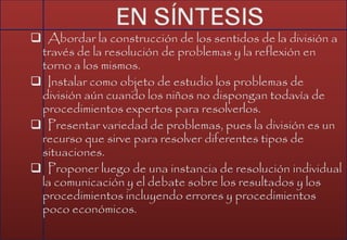  Abordar la construcción de los sentidos de la división a
través de la resolución de problemas y la reflexión en
torno a los mismos.
 Instalar como objeto de estudio los problemas de
división aún cuando los niños no dispongan todavía de
procedimientos expertos para resolverlos.
 Presentar variedad de problemas, pues la división es un
recurso que sirve para resolver diferentes tipos de
situaciones.
 Proponer luego de una instancia de resolución individual
la comunicación y el debate sobre los resultados y los
procedimientos incluyendo errores y procedimientos
poco económicos.
 