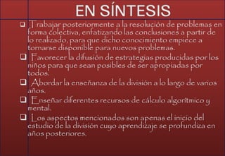  Trabajar posteriormente a la resolución de problemas en
forma colectiva, enfatizando las conclusiones a partir de
lo realizado, para que dicho conocimiento empiece a
tornarse disponible para nuevos problemas.
 Favorecer la difusión de estrategias producidas por los
niños para que sean posibles de ser apropiadas por
todos.
 Abordar la enseñanza de la división a lo largo de varios
años.
 Enseñar diferentes recursos de cálculo algorítmico y
mental.
 Los aspectos mencionados son apenas el inicio del
estudio de la división cuyo aprendizaje se profundiza en
años posteriores.
 