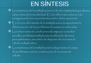  La enseñanza de la multiplicación es de tal complejidad que abarca
varios años de la escolaridad. En los diferentes años se irán
reorganizando los conocimientos sobre dicha operación.
 En el inicio del estudio de la multiplicación es importante la
diferenciación de los problemas de sumas no reiteradas.
 Los niños están en condiciones de empezar a resolver
sencillos problemas multiplicativos utilizando diversos
procedimientos, aún antes de disponer de recursos de
cálculo multiplicativo.
 La enseñanza de la multiplicación incluye tanto el campo
de problemas como la construcción de recursos de
cálculo.
 