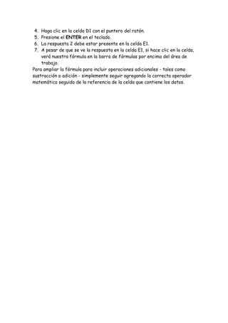 4. Haga clic en la celda D1 con el puntero del ratón.
5. Presione el ENTER en el teclado.
6. La respuesta 2 debe estar presente en la celda E1.
7. A pesar de que se ve la respuesta en la celda E1, si hace clic en la celda,
verá nuestra fórmula en la barra de fórmulas por encima del área de
trabajo.
Para ampliar la fórmula para incluir operaciones adicionales - tales como
sustracción o adición - simplemente seguir agregando la correcta operador
matemático seguido de la referencia de la celda que contiene los datos.
 