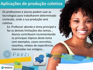 3 
Aplicações de produção coletiva 
Os professores e alunos podem usar as 
tecnologias para trabalharem determinado 
conteúdo, onde a sua produção será 
coletiva. 
Ex: Professor aborda o tema principal e 
faz as demais limitações dos temas... 
Alunos contribuem incrementando 
os principais tópicos deste tema 
com exemplos, casos concretos, 
resenhas, relatos de experiências 
vivenciadas nos estágios... 
 
