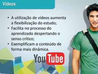 5 
Vídeos 
• A utilização de vídeos aumenta 
a flexibilização do estudo; 
• Facilita no processo do 
aprendizado despertando o 
senso crítico; 
• Exemplificam o conteúdo de 
forma mais dinâmica. 
 