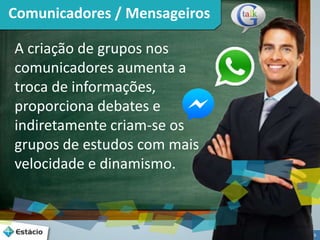 6 
Comunicadores / Mensageiros 
A criação de grupos nos 
comunicadores aumenta a 
troca de informações, 
proporciona debates e 
indiretamente criam-se os 
grupos de estudos com mais 
velocidade e dinamismo. 
