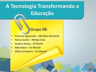 1 
A Tecnologia Transformando a 
Educação 
Grupo 08: 
• Francine Figueiredo – MG Belo Horizonte 
• Herica Castro – RR Boa Vista 
• Jordana Seixas – PE Recife 
• João Inácio – AL Maceió 
• Séfora Junqueira – AL Maceió 
 