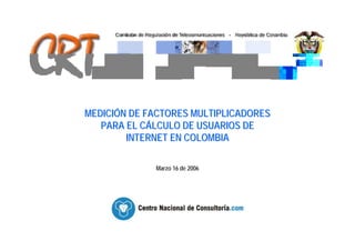 MEDICIÓN DE FACTORES MULTIPLICADORES
   PARA EL CÁLCULO DE USUARIOS DE
        INTERNET EN COLOMBIA

             Marzo 16 de 2006
 
