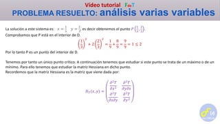 Vídeo tutorial FdeT
PROBLEMA RESUELTO: análisis varias variables
La solución a este sistema es: 𝑥 =
1
3
𝑦 =
2
3
, es decir obtenemos el punto 𝑃
1
3
,
2
3
.
Comprobamos que P está en el interior de D.
1
3
2
+ 2
2
3
2
=
1
9
+
8
9
=
9
9
= 1 ≤ 2
Por lo tanto P es un punto del interior de D.
Tenemos por tanto un único punto crítico. A continuación tenemos que estudiar si este punto se trata de un máximo o de un
mínimo. Para ello tenemos que estudiar la matriz Hessiana en dicho punto.
Recordemos que la matriz Hessiana es la matriz que viene dada por:
𝐻 𝑇(𝑥, 𝑦) =
𝜕2 𝑇
𝜕𝑥2
𝜕2 𝑇
𝜕𝑦𝜕𝑥
𝜕2
𝑇
𝜕𝑥𝜕𝑦
𝜕2
𝑇
𝜕𝑦2
 