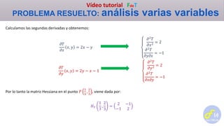 Vídeo tutorial FdeT
PROBLEMA RESUELTO: análisis varias variables
Calculamos las segundas derivadas y obtenemos:
𝜕𝑇
𝜕𝑥
𝑥, 𝑦 = 2𝑥 − 𝑦
𝜕2
𝑇
𝜕𝑥2
= 2
𝜕2 𝑇
𝜕𝑦𝜕𝑥
= −1
𝜕𝑇
𝜕𝑦
𝑥, 𝑦 = 2𝑦 − 𝑥 − 1
𝜕2
𝑇
𝜕𝑦2
= 2
𝜕2
𝑇
𝜕𝑥𝜕𝑦
= −1
Por lo tanto la matriz Hessiana en el punto 𝑃
1
3
,
2
3
, viene dada por:
𝐻 𝑇
1
3
,
2
3
=
2 −1
−1 2
 