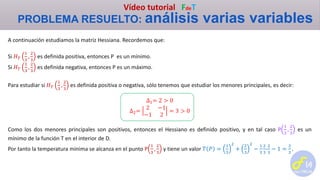 Vídeo tutorial FdeT
PROBLEMA RESUELTO: análisis varias variables
A continuación estudiamos la matriz Hessiana. Recordemos que:
Si 𝐻 𝑇
1
3
,
2
3
es definida positiva, entonces P es un mínimo.
Si 𝐻 𝑇
1
3
,
2
3
es definida negativa, entonces P es un máximo.
Para estudiar si 𝐻 𝑇
1
3
,
2
3
es definida positiva o negativa, sólo tenemos que estudiar los menores principales, es decir:
∆1= 2 > 0
∆2=
2 −1
−1 2
= 3 > 0
Como los dos menores principales son positivos, entonces el Hessiano es definido positivo, y en tal caso P
1
3
,
2
3
es un
mínimo de la función T en el interior de D.
Por tanto la temperatura mínima se alcanza en el punto P
1
3
,
2
3
y tiene un valor 𝑇 𝑃 =
1
3
2
+
2
3
2
−
1
3
2
3
-
2
3
− 1 =
2
3
.
 