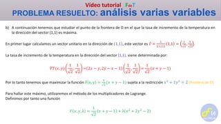 Vídeo tutorial FdeT
PROBLEMA RESUELTO: análisis varias variables
b) A continuación tenemos que estudiar el punto de la frontera de D en el que la tasa de incremento de la temperatura en
la dirección del vector (1,1) es máxima.
En primer lugar calculamos un vector unitario en la dirección de 1,1 , este vector es 𝑣 =
1
1,1
1,1 =
1
2
,
1
2
.
La tasa de incremento de la temperatura en la dirección del vector (1,1), viene determinada por:
𝛻𝑇(𝑥, 𝑦)
1
2
,
1
2
= 2𝑥 − 𝑦, 2𝑦 − 𝑥 − 1
1
2
,
1
2
=
1
2
(𝑥 + 𝑦 − 1)
Por lo tanto tenemos que maximizar la función F x, y =
1
2
(𝑥 + 𝑦 − 1) sujeta a la restricción 𝑥2
+ 2𝑦2
= 2 (frontera de D)
Para hallar este máximo, utilizaremos el método de los multiplicadores de Lagrange.
Definimos por tanto una función
𝐹 𝑥, 𝑦, λ =
1
2
𝑥 + 𝑦 − 1 + λ 𝑥2
+ 2𝑦2
− 2
 