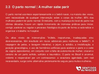 2.3 O parto normal | A mulher sabe parir
O parto normal acontece espontaneamente e o bebê nasce, na maioria das vezes,
sem necessidade de qualquer intervenção sobre o corpo da mulher; 85% das
mulheres podem ter parto normal. Entretanto, com a mudança do local do parto nas
últimas décadas, houve um rápido incremento de inúmeras práticas para iniciar,
corrigir, acelerar ou regular o processo fisiológico do parto de forma a racionalizar e
organizar o trabalho no hospital.
Os altos níveis de intervenções “inúteis, inoportunas, inadequadas e/ou
desnecessárias, têm resultado em riscos adicionais para mulheres e bebês”1. A
raspagem de pelos, a lavagem intestinal, o jejum, a solidão, a imobilização, a
posição ginecológica, o uso de hormônios artificiais para acelerar o parto e o corte
da vagina (episiotomia), em conjunto com a falta de autonomia da mulher, criaram o
cenário de um parto sofrido, solitário e traumático. O parto no Brasil é anormal,
violento e responsável por um contrassenso: a cesariana agendada, sem real
necessidade, surge como alternativa pretensamente segura para muitas mulheres.
 