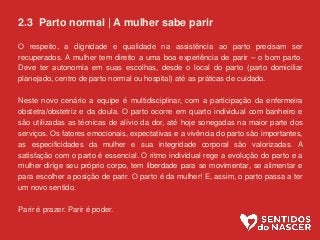 2.3 Parto normal | A mulher sabe parir
O respeito, a dignidade e qualidade na assistência ao parto precisam ser
recuperados. A mulher tem direito a uma boa experiência de parir – o bom parto.
Deve ter autonomia em suas escolhas, desde o local do parto (parto domiciliar
planejado, centro de parto normal ou hospital) até as práticas de cuidado.
Neste novo cenário a equipe é multidisciplinar, com a participação da enfermeira
obstetra/obstetriz e da doula. O parto ocorre em quarto individual com banheiro e
são utilizadas as técnicas de alívio da dor, até hoje sonegadas na maior parte dos
serviços. Os fatores emocionais, expectativas e a vivência do parto são importantes,
as especificidades da mulher e sua integridade corporal são valorizadas. A
satisfação com o parto é essencial. O ritmo individual rege a evolução do parto e a
mulher dirige seu próprio corpo, tem liberdade para se movimentar, se alimentar e
para escolher a posição de parir. O parto é da mulher! E, assim, o parto passa a ter
um novo sentido.
Parir é prazer. Parir é poder.
 