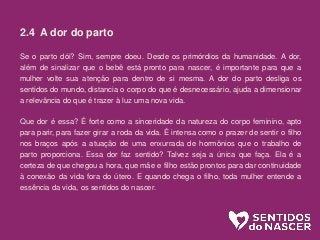 2.4 A dor do parto
Se o parto dói? Sim, sempre doeu. Desde os primórdios da humanidade. A dor,
além de sinalizar que o bebê está pronto para nascer, é importante para que a
mulher volte sua atenção para dentro de si mesma. A dor do parto desliga os
sentidos do mundo, distancia o corpo do que é desnecessário, ajuda a dimensionar
a relevância do que é trazer à luz uma nova vida.
Que dor é essa? É forte como a sinceridade da natureza do corpo feminino, apto
para parir, para fazer girar a roda da vida. É intensa como o prazer de sentir o filho
nos braços após a atuação de uma enxurrada de hormônios que o trabalho de
parto proporciona. Essa dor faz sentido? Talvez seja a única que faça. Ela é a
certeza de que chegou a hora, que mãe e filho estão prontos para dar continuidade
à conexão da vida fora do útero. E quando chega o filho, toda mulher entende a
essência da vida, os sentidos do nascer.
 