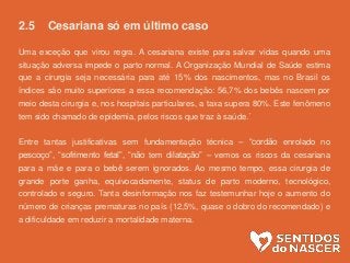 2.5 Cesariana só em último caso
Uma exceção que virou regra. A cesariana existe para salvar vidas quando uma
situação adversa impede o parto normal. A Organização Mundial de Saúde estima
que a cirurgia seja necessária para até 15% dos nascimentos, mas no Brasil os
índices são muito superiores a essa recomendação: 56,7% dos bebês nascem por
meio desta cirurgia e, nos hospitais particulares, a taxa supera 80%. Este fenômeno
tem sido chamado de epidemia, pelos riscos que traz à saúde.´
Entre tantas justificativas sem fundamentação técnica – “cordão enrolado no
pescoço”, “sofrimento fetal”, “não tem dilatação” – vemos os riscos da cesariana
para a mãe e para o bebê serem ignorados. Ao mesmo tempo, essa cirurgia de
grande porte ganha, equivocadamente, status de parto moderno, tecnológico,
controlado e seguro. Tanta desinformação nos faz testemunhar hoje o aumento do
número de crianças prematuras no país (12,5%, quase o dobro do recomendado) e
a dificuldade em reduzir a mortalidade materna.
 