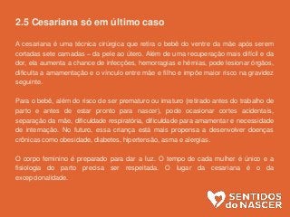 2.5 Cesariana só em último caso
A cesariana é uma técnica cirúrgica que retira o bebê do ventre da mãe após serem
cortadas sete camadas – da pele ao útero. Além de uma recuperação mais difícil e da
dor, ela aumenta a chance de infecções, hemorragias e hérnias, pode lesionar órgãos,
dificulta a amamentação e o vínculo entre mãe e filho e impõe maior risco na gravidez
seguinte.
Para o bebê, além do risco de ser prematuro ou imaturo (retirado antes do trabalho de
parto e antes de estar pronto para nascer), pode ocasionar cortes acidentais,
separação da mãe, dificuldade respiratória, dificuldade para amamentar e necessidade
de internação. No futuro, essa criança está mais propensa a desenvolver doenças
crônicas como obesidade, diabetes, hipertensão, asma e alergias.
O corpo feminino é preparado para dar a luz. O tempo de cada mulher é único e a
fisiologia do parto precisa ser respeitada. O lugar da cesariana é o da
excepcionalidade.
 