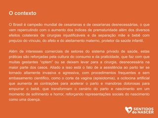 1 - O contexto
O Brasil é campeão mundial de cesarianas e de cesarianas desnecessárias, o que vem
repercutindo com o aumento dos índices de prematuridade além dos diversos efeitos
colaterais de cirurgias injustificáveis e da separação mãe e bebê com prejuízo do
vínculo, do afeto e do aleitamento materno, protetor da saúde infantil.
Além de interesses comerciais de setores do sistema privado de saúde, estas práticas
são reforçadas pela cultura do consumo e da praticidade, que faz com que muitas
gestantes “optem” ou se deixem levar para a cirurgia, desnecessária na maior parte dos
casos. Aliado a isso está o fato de a assistência ao parto ter se tornado altamente
invasiva e agressiva, com procedimentos frequentes e sem embasamento científico,
como o corte da vagina (episiotomia), a ocitocina artificial que aumenta as contrações
para acelerar o parto e manobras dolorosas para empurrar o bebê, que transformam o
cenário do parto e nascimento em um momento de sofrimento e horror, reforçando
representações sociais do nascimento como uma doença.
.
 