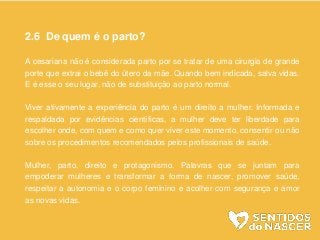 2.6 De quem é o parto?
A cesariana não é considerada parto por se tratar de uma cirurgia de grande
porte que extrai o bebê do útero da mãe. Quando bem indicada, salva vidas.
E é esse o seu lugar, não de substituição ao parto normal.
Viver ativamente a experiência do parto é um direito a mulher. Informada e
respaldada por evidências científicas, a mulher deve ter liberdade para
escolher onde, com quem e como quer viver este momento, consentir ou não
sobre os procedimentos recomendados pelos profissionais de saúde.
Mulher, parto, direito e protagonismo. Palavras que se juntam para
empoderar mulheres e transformar a forma de nascer, promover saúde,
respeitar a autonomia e o corpo feminino e acolher com segurança e amor
as novas vidas.
 